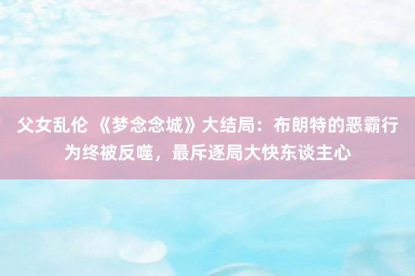 父女乱伦 《梦念念城》大结局：布朗特的恶霸行为终被反噬，最斥逐局大快东谈主心