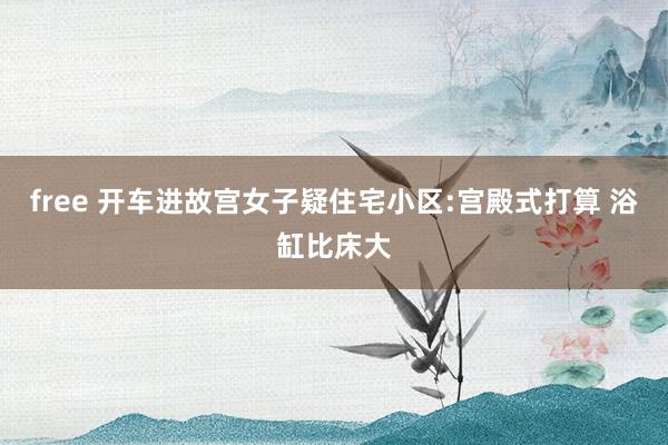 free 开车进故宫女子疑住宅小区:宫殿式打算 浴缸比床大