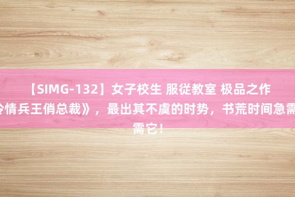 【SIMG-132】女子校生 服従教室 极品之作《冷情兵王俏总裁》，最出其不虞的时势，书荒时间急需它！