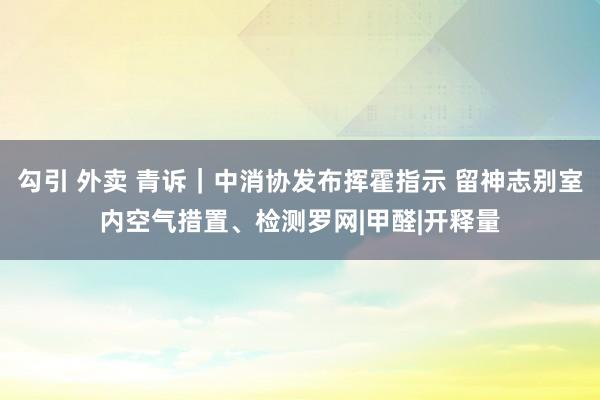 勾引 外卖 青诉｜中消协发布挥霍指示 留神志别室内空气措置、检测罗网|甲醛|开释量