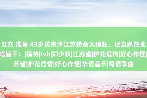 肛交 准备 43岁黄宗泽江苏捞金太猖狂，径直趴在地上献艺，被嘲有钱啥皆干！|模特|tvb|郑少秋|江苏省|护花危情|好心作怪|华语音乐|粤语歌曲