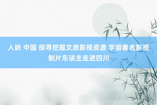 人妖 中国 探寻挖掘文旅影视资源 宇宙着名影视制片东谈主走进四川