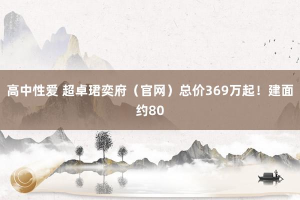 高中性爱 超卓珺奕府（官网）总价369万起！建面约80