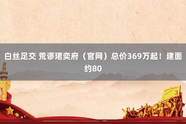 白丝足交 荒谬珺奕府（官网）总价369万起！建面约80