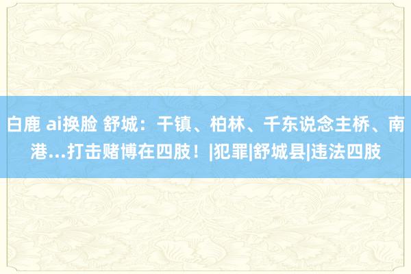 白鹿 ai换脸 舒城：干镇、柏林、千东说念主桥、南港...打击赌博在四肢！|犯罪|舒城县|违法四肢