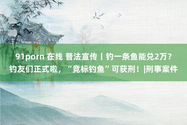 91porn 在线 普法宣传丨钓一条鱼能兑2万？钓友们正式啦，“竞标钓鱼”可获刑！|刑事案件