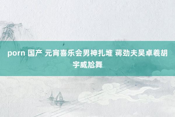 porn 国产 元宵喜乐会男神扎堆 蒋劲夫吴卓羲胡宇威尬舞