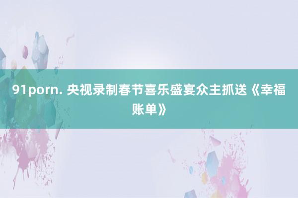91porn. 央视录制春节喜乐盛宴众主抓送《幸福账单》