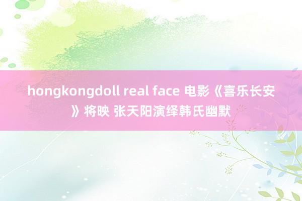 hongkongdoll real face 电影《喜乐长安》将映 张天阳演绎韩氏幽默