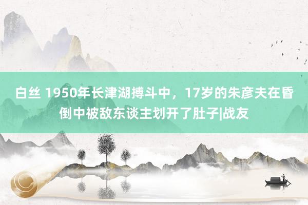 白丝 1950年长津湖搏斗中，17岁的朱彦夫在昏倒中被敌东谈主划开了肚子|战友