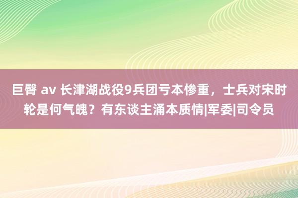 巨臀 av 长津湖战役9兵团亏本惨重，士兵对宋时轮是何气魄？有东谈主涌本质情|军委|司令员