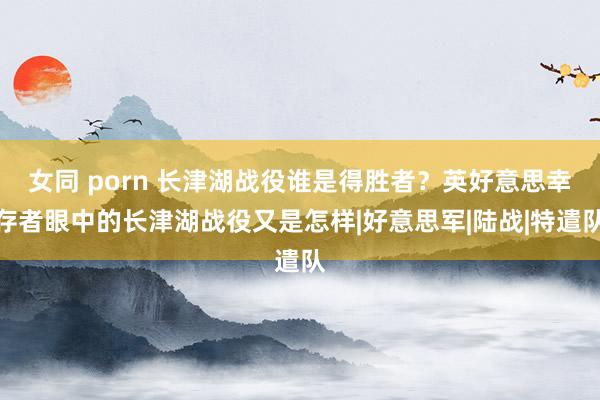 女同 porn 长津湖战役谁是得胜者？英好意思幸存者眼中的长津湖战役又是怎样|好意思军|陆战|特遣队