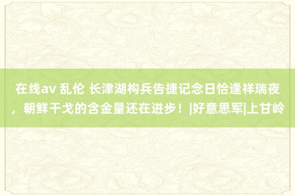 在线av 乱伦 长津湖构兵告捷记念日恰逢祥瑞夜，朝鲜干戈的含金量还在进步！|好意思军|上甘岭