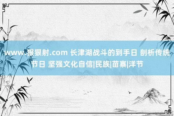 www.狠狠射.com 长津湖战斗的到手日 剖析传统节日 坚强文化自信|民族|苗寨|洋节