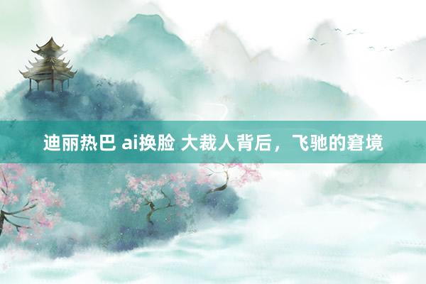 迪丽热巴 ai换脸 大裁人背后，飞驰的窘境
