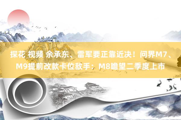 探花 视频 余承东、雷军要正靠近决！问界M7、M9提前改款卡位敌手：M8瞻望二季度上市