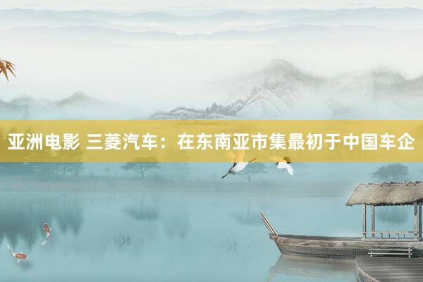 亚洲电影 三菱汽车：在东南亚市集最初于中国车企