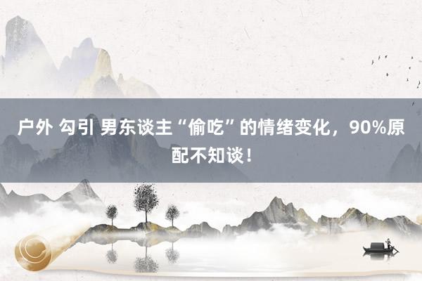 户外 勾引 男东谈主“偷吃”的情绪变化，90%原配不知谈！