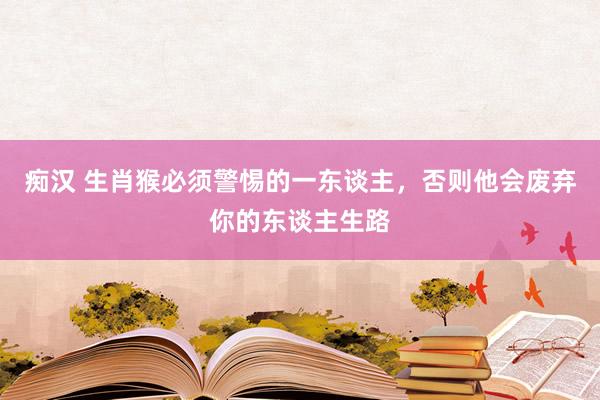 痴汉 生肖猴必须警惕的一东谈主，否则他会废弃你的东谈主生路