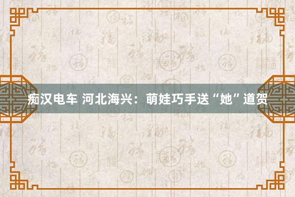 痴汉电车 河北海兴：萌娃巧手送“她”道贺