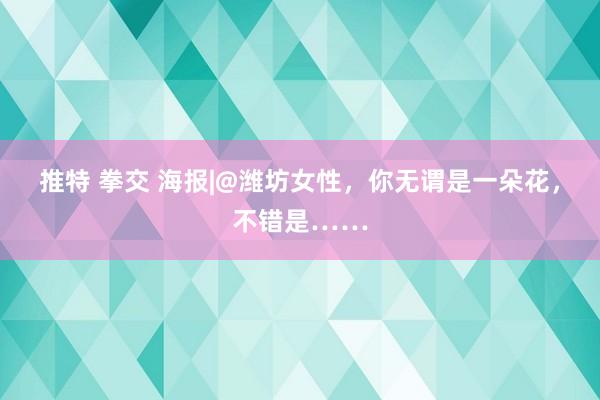 推特 拳交 海报|@潍坊女性，你无谓是一朵花，不错是……