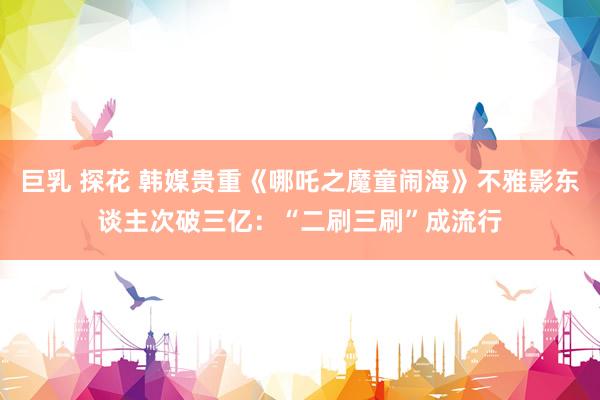 巨乳 探花 韩媒贵重《哪吒之魔童闹海》不雅影东谈主次破三亿：“二刷三刷”成流行