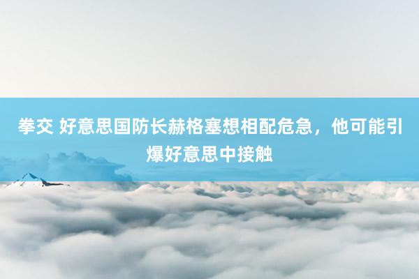 拳交 好意思国防长赫格塞想相配危急，他可能引爆好意思中接触