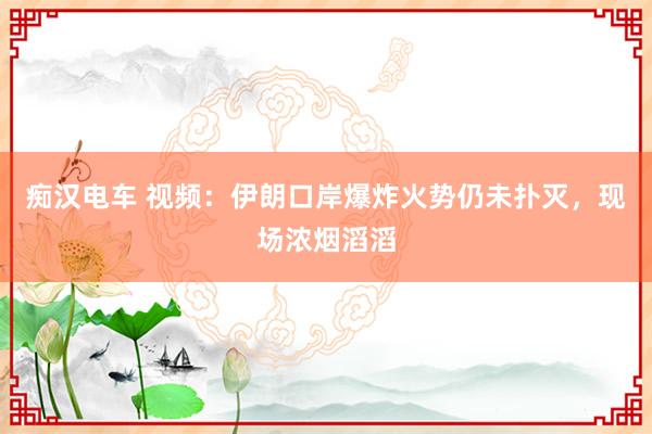 痴汉电车 视频：伊朗口岸爆炸火势仍未扑灭，现场浓烟滔滔