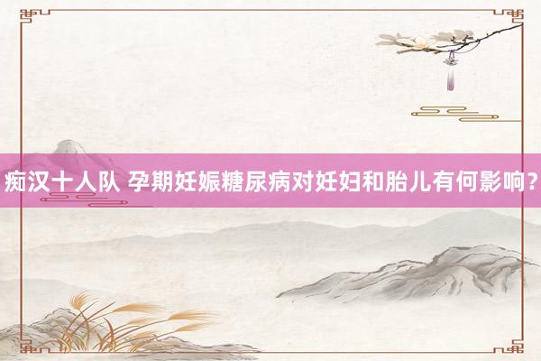 痴汉十人队 孕期妊娠糖尿病对妊妇和胎儿有何影响？