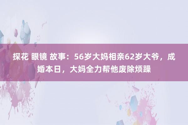 探花 眼镜 故事：56岁大妈相亲62岁大爷，成婚本日，大妈全力帮他废除烦躁