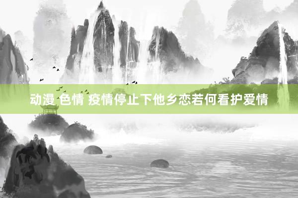 动漫 色情 疫情停止下他乡恋若何看护爱情