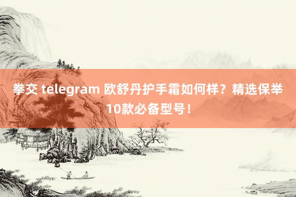 拳交 telegram 欧舒丹护手霜如何样？精选保举10款必备型号！