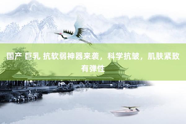 国产 巨乳 抗软弱神器来袭，科学抗皱，肌肤紧致有弹性