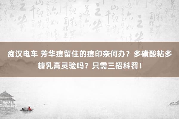 痴汉电车 芳华痘留住的痘印奈何办？多磺酸粘多糖乳膏灵验吗？只需三招科罚！