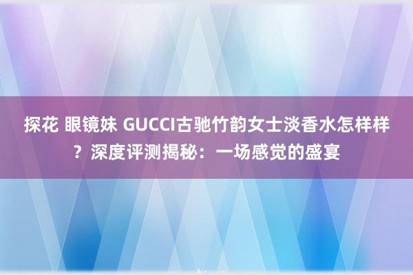 探花 眼镜妹 GUCCI古驰竹韵女士淡香水怎样样？深度评测揭秘：一场感觉的盛宴