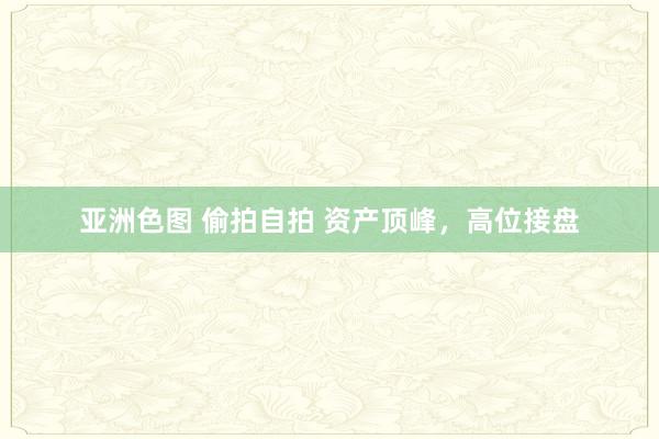 亚洲色图 偷拍自拍 资产顶峰，高位接盘