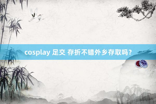 cosplay 足交 存折不错外乡存取吗？
