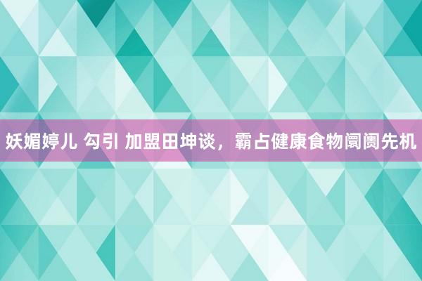 妖媚婷儿 勾引 加盟田坤谈，霸占健康食物阛阓先机