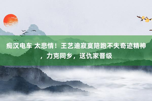 痴汉电车 太悲情！王艺迪寂寞陪跑不失奇迹精神，力克同乡，送仇家晋级