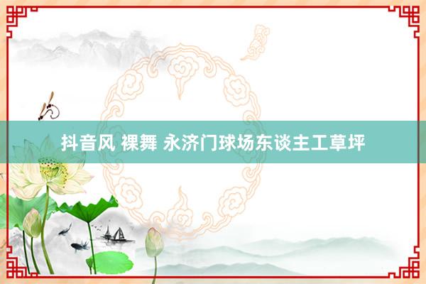 抖音风 裸舞 永济门球场东谈主工草坪