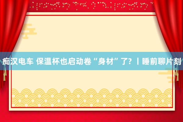痴汉电车 保温杯也启动卷“身材”了? 丨睡前聊片刻