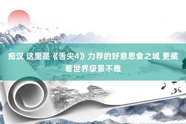 痴汉 这里是《舌尖4》力荐的好意思食之城 更藏着世界级景不雅