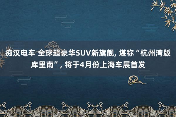 痴汉电车 全球超豪华SUV新旗舰， 堪称“杭州湾版库里南”， 将于4月份上海车展首发