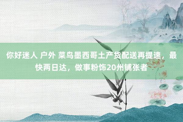 你好迷人 户外 菜鸟墨西哥土产货配送再提速，最快两日达，做事粉饰20州铺张者
