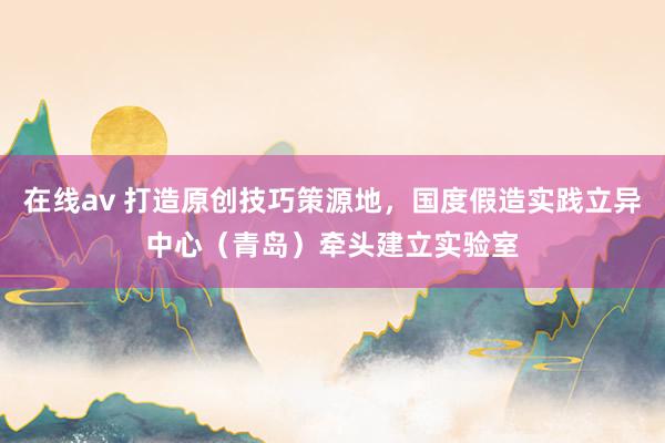 在线av 打造原创技巧策源地，国度假造实践立异中心（青岛）牵头建立实验室