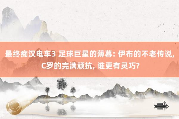 最终痴汉电车3 足球巨星的薄暮: 伊布的不老传说， C罗的完满顽抗， 谁更有灵巧?