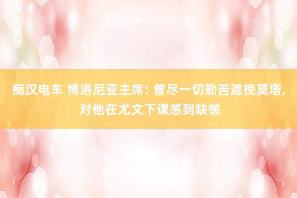痴汉电车 博洛尼亚主席: 曾尽一切勤苦遮挽莫塔， 对他在尤文下课感到缺憾