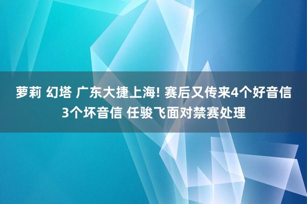 萝莉 幻塔 广东大捷上海! 赛后又传来4个好音信3个坏音信 任骏飞面对禁赛处理