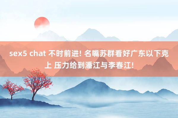 sex5 chat 不时前进! 名嘴苏群看好广东以下克上 压力给到潘江与李春江!
