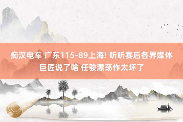 痴汉电车 广东115-89上海! 听听赛后各界媒体巨匠说了啥 任骏漂荡作太坏了